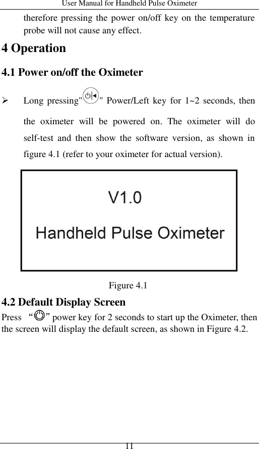 User Manual for Handheld Pulse Oximeter    11 therefore pressing the power on/off key on the temperature probe will not cause any effect. 4 Operation 4.1 Power on/off the Oximeter  Long pressing&quot; &quot; Power/Left key for  1~2 seconds, then the  oximeter  will  be  powered  on.  The  oximeter  will  do self-test  and  then  show  the  software  version,  as  shown  in figure 4.1 (refer to your oximeter for actual version).  Figure 4.1   4.2 Default Display Screen Press “ ”power key for 2 seconds to start up the Oximeter, then the screen will display the default screen, as shown in Figure 4.2.           