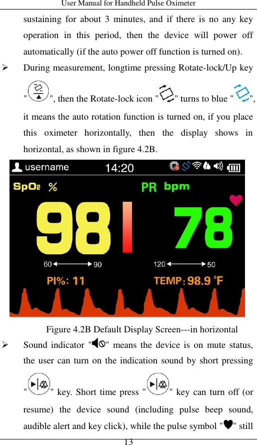 User Manual for Handheld Pulse Oximeter    13 sustaining  for  about  3  minutes, and  if  there  is  no  any key operation  in  this  period,  then  the  device  will  power  off automatically (if the auto power off function is turned on).    During measurement, longtime pressing Rotate-lock/Up key &quot; &quot;, then the Rotate-lock icon &quot; &quot; turns to blue &quot; &quot;, it means the auto rotation function is turned on, if you place this  oximeter  horizontally,  then  the  display  shows  in horizontal, as shown in figure 4.2B.    Sound indicator  &quot; &quot;  means the  device  is  on  mute  status, the user can turn on the indication sound by short pressing &quot; &quot; key. Short time press &quot; &quot; key can turn off (or resume)  the  device  sound  (including  pulse  beep  sound, audible alert and key click), while the pulse symbol &quot; &quot; still Figure 4.2B Default Display Screen---in horizontal  