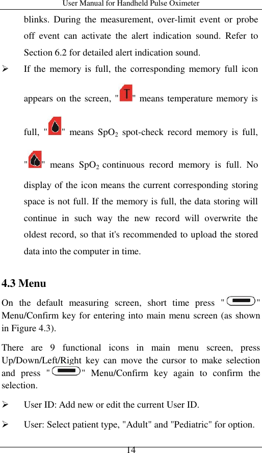 User Manual for Handheld Pulse Oximeter    14 blinks.  During  the  measurement,  over-limit  event  or  probe off  event  can  activate  the  alert  indication  sound. Refer  to Section 6.2 for detailed alert indication sound.  If the  memory is  full,  the  corresponding  memory  full icon appears on the screen, &quot; &quot; means temperature memory is full,  &quot; &quot;  means  SpO2  spot-check  record  memory  is  full, &quot; &quot;  means  SpO2  continuous  record  memory  is  full.  No display of the icon means the current corresponding storing space is not full. If the memory is full, the data storing will continue  in  such  way  the  new  record  will  overwrite  the oldest record, so that it&apos;s recommended to upload the stored data into the computer in time.  4.3 Menu   On  the  default  measuring  screen,  short  time  press  &quot; &quot; Menu/Confirm key for entering into main menu screen (as shown in Figure 4.3).   There  are  9  functional  icons  in  main  menu  screen,  press Up/Down/Left/Right  key  can  move  the  cursor  to  make  selection and  press  &quot; &quot;  Menu/Confirm  key  again  to  confirm  the selection.  User ID: Add new or edit the current User ID.  User: Select patient type, &quot;Adult&quot; and &quot;Pediatric&quot; for option. 