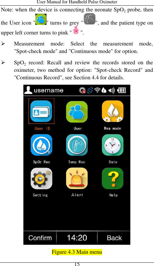 User Manual for Handheld Pulse Oximeter    15 Note: when the device is connecting the neonate SpO2 probe, then the User icon &quot; &quot; turns to grey &quot; &quot;, and the patient type on upper left corner turns to pink &quot; &quot;.  Measurement  mode:  Select  the  measurement  mode, &quot;Spot-check mode&quot; and &quot;Continuous mode&quot; for option.  SpO2  record:  Recall  and  review  the  records  stored  on  the oximeter,  two  method  for option: &quot;Spot-check  Record&quot;  and &quot;Continuous Record&quot;, see Section 4.4 for details.  Figure 4.3 Main menu 