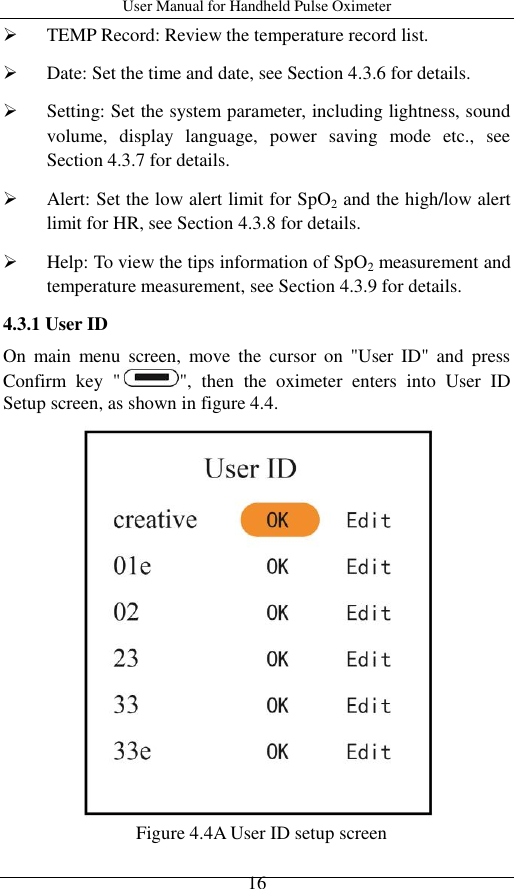 User Manual for Handheld Pulse Oximeter    16  TEMP Record: Review the temperature record list.  Date: Set the time and date, see Section 4.3.6 for details.  Setting: Set the system parameter, including lightness, sound volume,  display  language,  power  saving  mode  etc.,  see Section 4.3.7 for details.  Alert: Set the low alert limit for SpO2 and the high/low alert limit for HR, see Section 4.3.8 for details.  Help: To view the tips information of SpO2 measurement and temperature measurement, see Section 4.3.9 for details.   4.3.1 User ID On  main  menu  screen,  move  the  cursor  on  &quot;User  ID&quot;  and  press Confirm  key  &quot; &quot;,  then  the  oximeter  enters  into  User  ID Setup screen, as shown in figure 4.4.    Figure 4.4A User ID setup screen   