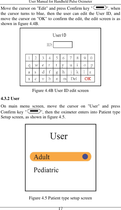 User Manual for Handheld Pulse Oximeter    17 Move the cursor on &quot;Edit&quot; and press Confirm key &quot; &quot;, when the  cursor  turns  to  blue,  then  the  user  can edit  the  User  ID,  and move the cursor on &quot;OK&quot; to confirm the edit, the edit screen is as shown in figure 4.4B.  Figure 4.4B User ID edit screen 4.3.2 User On  main  menu  screen,  move  the  cursor  on  &quot;User&quot;  and  press Confirm key &quot; &quot;, then the oximeter enters into Patient type   Setup screen, as shown in figure 4.5.  Figure 4.5 Patient type setup screen 