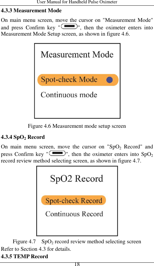 User Manual for Handheld Pulse Oximeter    18 4.3.3 Measurement Mode On main menu screen, move the cursor on &quot;Measurement Mode&quot; and  press  Confirm  key  &quot; &quot;,  then  the  oximeter  enters  into Measurement Mode Setup screen, as shown in figure 4.6.  Figure 4.6 Measurement mode setup screen 4.3.4 SpO2 Record On  main  menu  screen,  move  the  cursor  on  &quot;SpO2  Record&quot;  and press Confirm  key  &quot; &quot;, then  the oximeter enters  into  SpO2 record review method selecting screen, as shown in figure 4.7.  Figure 4.7    SpO2 record review method selecting screen Refer to Section 4.3 for details. 4.3.5 TEMP Record 