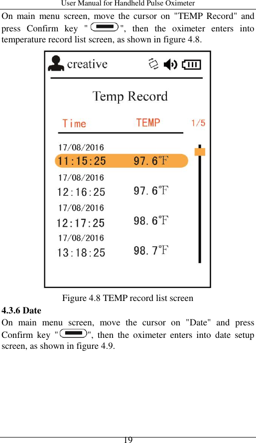 User Manual for Handheld Pulse Oximeter    19 On  main  menu screen,  move  the  cursor  on  &quot;TEMP Record&quot;  and press  Confirm  key  &quot; &quot;,  then  the  oximeter  enters  into temperature record list screen, as shown in figure 4.8.  Figure 4.8 TEMP record list screen 4.3.6 Date On  main  menu  screen,  move  the  cursor  on  &quot;Date&quot;  and  press Confirm  key  &quot; &quot;,  then  the  oximeter  enters  into  date  setup screen, as shown in figure 4.9. 