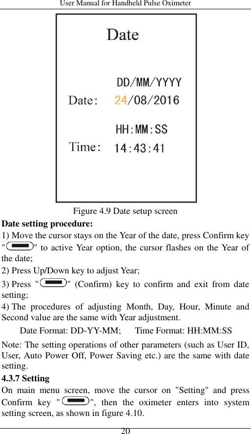 User Manual for Handheld Pulse Oximeter    20  Figure 4.9 Date setup screen Date setting procedure: 1) Move the cursor stays on the Year of the date, press Confirm key &quot; &quot; to active Year option, the cursor flashes on the Year of the date; 2) Press Up/Down key to adjust Year;   3) Press  &quot; &quot;  (Confirm)  key  to  confirm  and  exit  from  date setting;   4) The  procedures  of  adjusting  Month,  Day,  Hour,  Minute  and Second value are the same with Year adjustment. Date Format: DD-YY-MM;      Time Format: HH:MM:SS Note: The setting operations of other parameters (such as User ID, User, Auto Power Off, Power Saving etc.) are the same with date setting. 4.3.7 Setting On  main  menu  screen,  move  the  cursor  on  &quot;Setting&quot;  and  press Confirm  key  &quot; &quot;,  then  the  oximeter  enters  into  system setting screen, as shown in figure 4.10. 