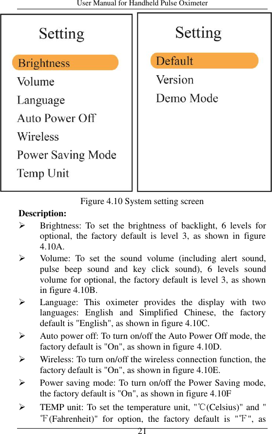 User Manual for Handheld Pulse Oximeter    21  Figure 4.10 System setting screen Description:  Brightness:  To  set  the  brightness  of  backlight,  6  levels  for optional,  the  factory  default  is  level  3,  as  shown  in  figure 4.10A.    Volume:  To  set  the  sound  volume  (including  alert  sound, pulse  beep  sound  and  key  click  sound),  6  levels  sound volume for optional, the factory default is level 3, as shown in figure 4.10B.  Language:  This  oximeter  provides  the  display  with  two languages:  English  and  Simplified  Chinese,  the  factory default is &quot;English&quot;, as shown in figure 4.10C.    Auto power off: To turn on/off the Auto Power Off mode, the factory default is &quot;On&quot;, as shown in figure 4.10D.  Wireless: To turn on/off the wireless connection function, the factory default is &quot;On&quot;, as shown in figure 4.10E.  Power saving mode: To turn on/off the Power Saving mode, the factory default is &quot;On&quot;, as shown in figure 4.10F  TEMP unit: To set the temperature unit, &quot;℃(Celsius)&quot; and &quot;℉(Fahrenheit)&quot;  for  option,  the  factory  default  is  &quot;℉&quot;,  as 