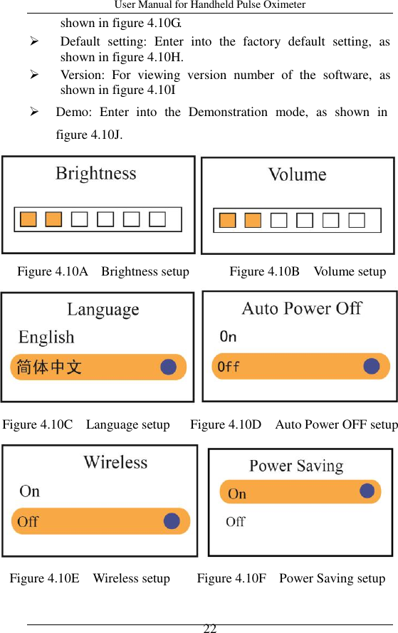 User Manual for Handheld Pulse Oximeter    22 shown in figure 4.10G.  Default  setting:  Enter  into  the  factory  default  setting,  as shown in figure 4.10H.  Version:  For  viewing  version  number  of  the  software,  as shown in figure 4.10I  Demo:  Enter  into  the  Demonstration  mode,  as  shown  in figure 4.10J.          Figure 4.10A    Brightness setup            Figure 4.10B    Volume setup     Figure 4.10C    Language setup   Figure 4.10D    Auto Power OFF setup    Figure 4.10E    Wireless setup        Figure 4.10F    Power Saving setup  