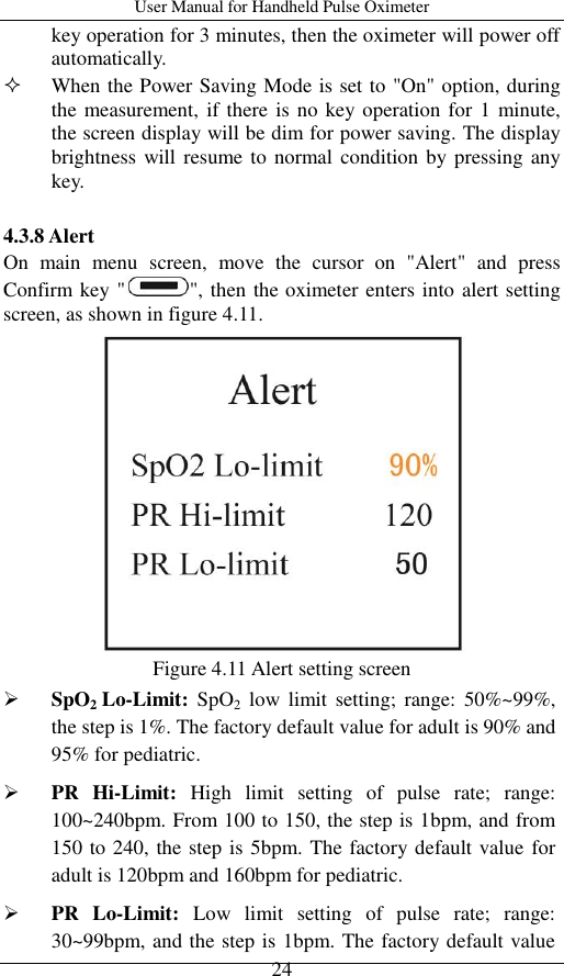 User Manual for Handheld Pulse Oximeter    24 key operation for 3 minutes, then the oximeter will power off automatically.  When the Power Saving Mode is set to &quot;On&quot; option, during the measurement, if there is no key operation for 1 minute, the screen display will be dim for power saving. The display brightness will resume to normal condition by pressing any key.  4.3.8 Alert On  main  menu  screen,  move  the  cursor  on  &quot;Alert&quot;  and  press Confirm key &quot; &quot;, then the oximeter enters into alert setting screen, as shown in figure 4.11.    Figure 4.11 Alert setting screen  SpO2 Lo-Limit:  SpO2  low  limit  setting;  range:  50%~99%, the step is 1%. The factory default value for adult is 90% and 95% for pediatric.  PR  Hi-Limit:  High  limit  setting  of  pulse  rate;  range: 100~240bpm. From 100 to 150, the step is 1bpm, and from 150 to 240, the step is 5bpm. The factory default value for adult is 120bpm and 160bpm for pediatric.  PR  Lo-Limit:  Low  limit  setting  of  pulse  rate;  range: 30~99bpm, and the step is 1bpm. The factory default value 