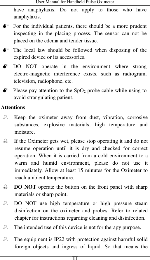 User Manual for Handheld Pulse Oximeter    III have  anaphylaxis.  Do  not  apply  to  those  who  have anaphylaxis.    For the individual patients, there should be a more prudent inspecting  in  the  placing  process.  The  sensor  can  not  be placed on the edema and tender tissue.  The  local  law  should  be  followed  when  disposing  of  the expired device or its accessories.  DO  NOT  operate  in  the  environment  where  strong electro-magnetic  interference  exists,  such  as  radiogram, television, radiophone, etc.  Please pay attention to the SpO2 probe cable while using to avoid strangulating patient. Attentions  Keep  the  oximeter  away  from  dust,  vibration,  corrosive substances,  explosive  materials,  high  temperature  and moisture.  If the Oximeter gets wet, please stop operating it and do not resume  operation  until  it  is  dry  and  checked  for  correct operation. When it is carried from a cold environment to a warm  and  humid  environment,  please  do  not  use  it immediately. Allow at least 15 minutes for the Oximeter to reach ambient temperature.  DO NOT operate the button  on the front panel with sharp materials or sharp point.  DO  NOT  use  high  temperature  or  high  pressure  steam disinfection  on  the  oximeter  and  probes.  Refer  to  related chapter for instructions regarding cleaning and disinfection.  The intended use of this device is not for therapy purpose.  The equipment is IP22 with protection against harmful solid foreign  objects  and  ingress  of  liquid.  So  that  means  the 