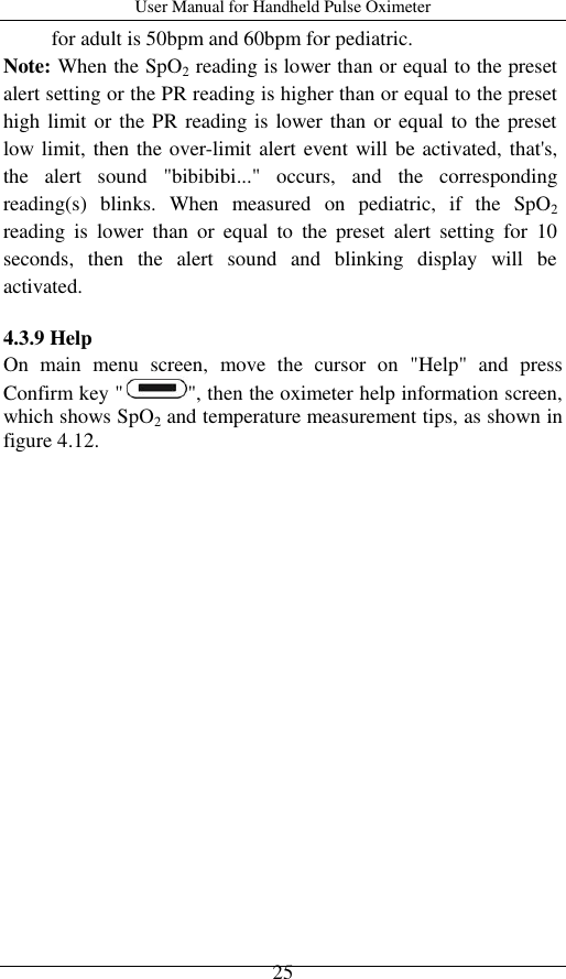 User Manual for Handheld Pulse Oximeter    25 for adult is 50bpm and 60bpm for pediatric. Note: When the SpO2 reading is lower than or equal to the preset alert setting or the PR reading is higher than or equal to the preset high limit or the PR reading is lower than or equal to the preset low limit, then the over-limit alert event will be activated, that&apos;s, the  alert  sound  &quot;bibibibi...&quot;  occurs,  and  the  corresponding reading(s)  blinks.  When  measured  on  pediatric,  if  the  SpO2 reading  is  lower  than  or  equal  to  the  preset  alert  setting  for  10 seconds,  then  the  alert  sound  and  blinking  display  will  be activated.    4.3.9 Help On  main  menu  screen,  move  the  cursor  on  &quot;Help&quot;  and  press Confirm key &quot; &quot;, then the oximeter help information screen, which shows SpO2 and temperature measurement tips, as shown in figure 4.12. 