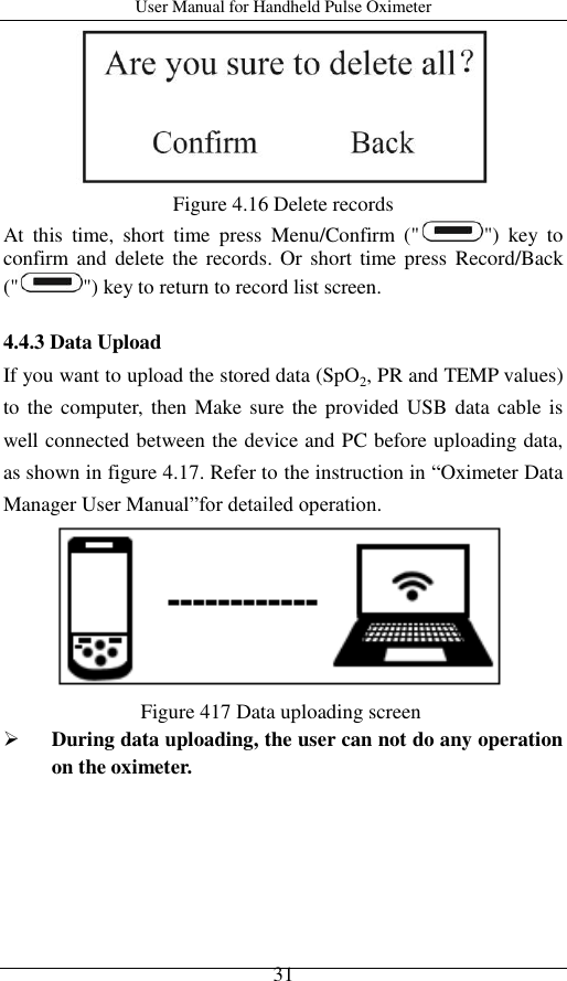 User Manual for Handheld Pulse Oximeter    31  Figure 4.16 Delete records At  this  time,  short  time  press  Menu/Confirm  (&quot; &quot;)  key  to confirm and  delete the records. Or  short  time press  Record/Back (&quot; &quot;) key to return to record list screen.  4.4.3 Data Upload If you want to upload the stored data (SpO2, PR and TEMP values) to the computer, then Make sure  the provided USB  data cable  is well connected between the device and PC before uploading data, as shown in figure 4.17. Refer to the instruction in ―Oximeter Data Manager User Manual‖for detailed operation.      Figure 417 Data uploading screen  During data uploading, the user can not do any operation on the oximeter. 