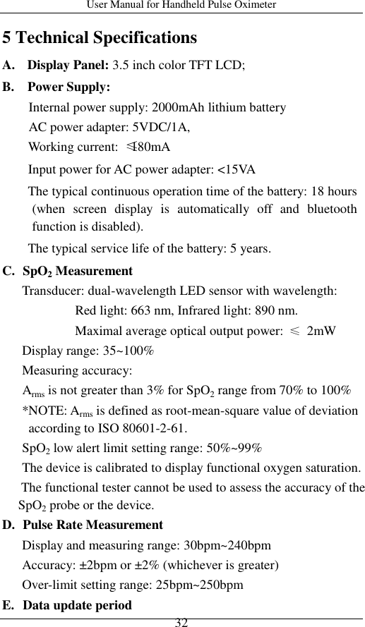 User Manual for Handheld Pulse Oximeter    32 5 Technical Specifications A.   Display Panel: 3.5 inch color TFT LCD;   B.    Power Supply:   Internal power supply: 2000mAh lithium battery AC power adapter: 5VDC/1A, Working current:  ≤180mA Input power for AC power adapter: &lt;15VA The typical continuous operation time of the battery: 18 hours (when  screen  display  is  automatically  off  and  bluetooth function is disabled). The typical service life of the battery: 5 years. C. SpO2 Measurement Transducer: dual-wavelength LED sensor with wavelength:                       Red light: 663 nm, Infrared light: 890 nm.                       Maximal average optical output power: ≤  2mW   Display range: 35~100% Measuring accuracy:      Arms is not greater than 3% for SpO2 range from 70% to 100% *NOTE: Arms is defined as root-mean-square value of deviation according to ISO 80601-2-61. SpO2 low alert limit setting range: 50%~99% The device is calibrated to display functional oxygen saturation. The functional tester cannot be used to assess the accuracy of the SpO2 probe or the device. D. Pulse Rate Measurement Display and measuring range: 30bpm~240bpm Accuracy: ±2bpm or ±2% (whichever is greater) Over-limit setting range: 25bpm~250bpm E. Data update period 