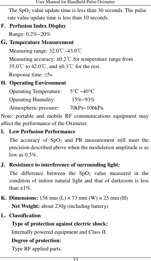 User Manual for Handheld Pulse Oximeter    33 The SpO2 value update time is less than 30 seconds. The pulse rate value update time is less than 10 seconds. F. Perfusion Index Display Range: 0.2%~20% G. Temperature Measurement Measuring range: 32.0℃~43.0℃ Measuring accuracy: ±0.2℃ for temperature range from 35.0℃ to 42.0℃, and ±0.3℃ for the rest. Response time: ≤5s H. Operating Environment Operating Temperature:      5°C ~40°C Operating Humidity:            15%~93%    Atmospheric pressure:        70kPa~106kPa Note:  portable  and  mobile  RF  communications  equipment  may affect the performance of the Oximeter.   I. Low Perfusion Performance The  accuracy  of  SpO2  and  PR  measurement  still  meet  the precision described above when the modulation amplitude is as low as 0.5%. J. Resistance to interference of surrounding light: The  difference  between  the  SpO2  value  measured  in  the condition of indoor natural light and that of darkroom is less than ±1%. K. Dimensions: 158 mm (L) × 73 mm (W) × 25 mm (H) Net Weight: about 230g (including battery) L. Classification Type of protection against electric shock:   Internally powered equipment and Class II. Degree of protection:   Type BF applied parts. 