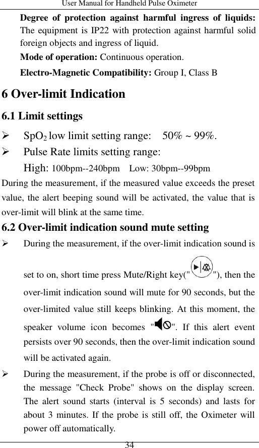 User Manual for Handheld Pulse Oximeter    34 Degree  of  protection  against  harmful  ingress  of  liquids: The equipment is IP22 with protection against harmful solid foreign objects and ingress of liquid. Mode of operation: Continuous operation. Electro-Magnetic Compatibility: Group I, Class B 6 Over-limit Indication 6.1 Limit settings  SpO2 low limit setting range:    50% ~ 99%.  Pulse Rate limits setting range:   High: 100bpm--240bpm  Low: 30bpm--99bpm During the measurement, if the measured value exceeds the preset value, the alert beeping sound will be activated, the value that is over-limit will blink at the same time.     6.2 Over-limit indication sound mute setting  During the measurement, if the over-limit indication sound is set to on, short time press Mute/Right key(&quot; &quot;), then the over-limit indication sound will mute for 90 seconds, but the over-limited value still keeps blinking. At this moment, the speaker  volume  icon  becomes  &quot; &quot;.  If  this  alert  event persists over 90 seconds, then the over-limit indication sound will be activated again.    During the measurement, if the probe is off or disconnected, the  message  &quot;Check  Probe&quot;  shows  on  the  display  screen. The  alert  sound  starts  (interval  is  5  seconds)  and  lasts  for about 3 minutes. If the probe is still off, the Oximeter will power off automatically. 