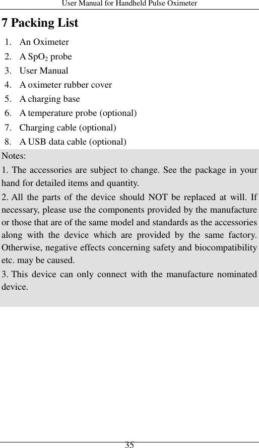 User Manual for Handheld Pulse Oximeter    35 7 Packing List 1. An Oximeter 2. A SpO2 probe 3. User Manual 4. A oximeter rubber cover 5. A charging base   6. A temperature probe (optional) 7. Charging cable (optional) 8. A USB data cable (optional) Notes:   1. The accessories are subject to change. See the package in your hand for detailed items and quantity. 2. All  the  parts of the device  should NOT be replaced  at  will. If necessary, please use the components provided by the manufacture or those that are of the same model and standards as the accessories along  with  the  device  which  are  provided  by  the  same  factory. Otherwise, negative effects concerning safety and biocompatibility etc. may be caused. 3. This device  can  only connect  with the manufacture  nominated device.  