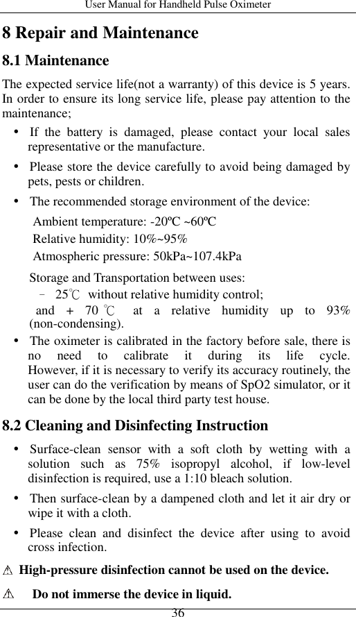 User Manual for Handheld Pulse Oximeter    36 8 Repair and Maintenance 8.1 Maintenance The expected service life(not a warranty) of this device is 5 years. In order to ensure its long service life, please pay attention to the maintenance;    If  the  battery  is  damaged,  please  contact  your  local  sales representative or the manufacture.    Please store the device carefully to avoid being damaged by pets, pests or children.    The recommended storage environment of the device:   Ambient temperature: -20ºC ~60ºC  Relative humidity: 10%~95% Atmospheric pressure: 50kPa~107.4kPa Storage and Transportation between uses: – 25℃  without relative humidity control;   and  +  70 ℃  at  a  relative  humidity  up  to  93% (non-condensing).    The oximeter is calibrated in the factory before sale, there is no  need  to  calibrate  it  during  its  life  cycle.                 However, if it is necessary to verify its accuracy routinely, the user can do the verification by means of SpO2 simulator, or it can be done by the local third party test house.   8.2 Cleaning and Disinfecting Instruction    Surface-clean  sensor  with  a  soft  cloth  by  wetting  with  a solution  such  as  75%  isopropyl  alcohol,  if  low-level disinfection is required, use a 1:10 bleach solution.      Then surface-clean by a dampened cloth and let it air dry or wipe it with a cloth.    Please  clean  and  disinfect  the  device  after  using  to  avoid cross infection.   High-pressure disinfection cannot be used on the device.    Do not immerse the device in liquid. 