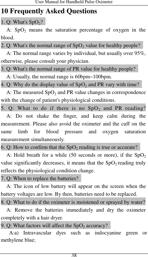 User Manual for Handheld Pulse Oximeter    38 10 Frequently Asked Questions 1. Q: What&apos;s SpO2?     A:  SpO2  means  the  saturation  percentage  of  oxygen  in  the blood.   2. Q: What&apos;s the normal range of SpO2 value for healthy people?     A: The normal range varies by individual, but usually over 95%, otherwise, please consult your physician. 3. Q: What&apos;s the normal range of PR value for healthy people?       A: Usually, the normal range is 60bpm~100bpm. 4. Q: Why do the display value of SpO2 and PR vary with time?     A: The measured SpO2 and PR value changes in correspondence with the change of patient&apos;s physiological conditions. 5.  Q:  What  to  do  if  there  is  no  SpO2  and  PR  reading?     A:  Do  not  shake  the  finger,  and  keep  calm  during  the measurement. Please also avoid the oximeter and the cuff on the same  limb  for  blood  pressure  and  oxygen  saturation   measurement simultaneously. 6. Q: How to confirm that the SpO2 reading is true or accurate?     A: Hold breath for  a while (50 seconds or more), if the  SpO2 value significantly decreases, it means that the SpO2 reading truly reflects the physiological condition change. 7. Q: When to replace the batteries?     A: The icon of low battery will appear on the screen when the battery voltages are low. By then, batteries need to be replaced.   8. Q: What to do if the oximeter is moistened or sprayed by water?     A:  Remove  the  batteries  immediately  and  dry  the  oximeter completely with a hair dryer.   9. Q: What factors will affect the SpO2 accuracy?      A:a)  Intravascular  dyes  such  as  indocyanine  green  or methylene blue;   