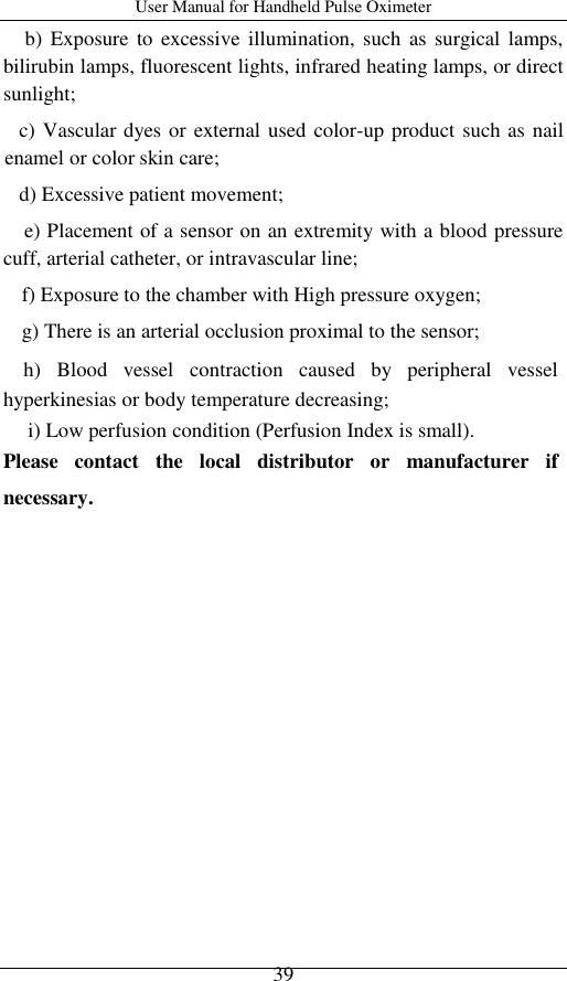 User Manual for Handheld Pulse Oximeter    39 b)  Exposure  to  excessive illumination, such  as surgical lamps, bilirubin lamps, fluorescent lights, infrared heating lamps, or direct sunlight; c) Vascular dyes or external used color-up product such as nail enamel or color skin care;   d) Excessive patient movement;   e) Placement of a sensor on an extremity with a blood pressure cuff, arterial catheter, or intravascular line;   f) Exposure to the chamber with High pressure oxygen;   g) There is an arterial occlusion proximal to the sensor; h)  Blood  vessel  contraction  caused  by  peripheral  vessel   hyperkinesias or body temperature decreasing; i) Low perfusion condition (Perfusion Index is small). Please  contact  the  local  distributor  or  manufacturer  if necessary. 