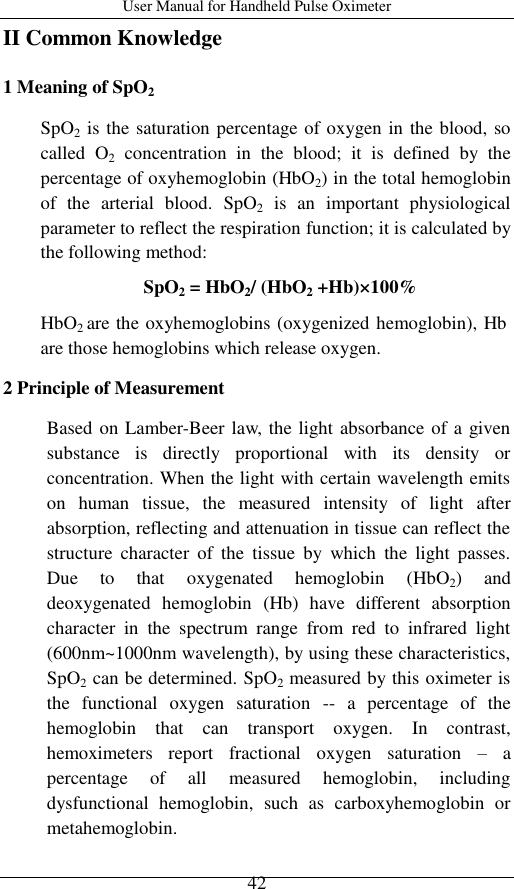 User Manual for Handheld Pulse Oximeter    42 II Common Knowledge 1 Meaning of SpO2 SpO2 is the saturation percentage of oxygen in the blood, so called  O2  concentration  in  the  blood;  it  is  defined  by  the percentage of oxyhemoglobin (HbO2) in the total hemoglobin of  the  arterial  blood.  SpO2  is  an  important  physiological parameter to reflect the respiration function; it is calculated by the following method: SpO2 = HbO2/ (HbO2 +Hb)×100% HbO2 are the oxyhemoglobins (oxygenized hemoglobin), Hb are those hemoglobins which release oxygen. 2 Principle of Measurement Based on Lamber-Beer law, the light absorbance of a given substance  is  directly  proportional  with  its  density  or concentration. When the light with certain wavelength emits on  human  tissue,  the  measured  intensity  of  light  after absorption, reflecting and attenuation in tissue can reflect the structure  character  of  the  tissue  by  which  the  light  passes. Due  to  that  oxygenated  hemoglobin  (HbO2)  and deoxygenated  hemoglobin  (Hb)  have  different  absorption character  in  the  spectrum  range  from  red  to  infrared  light (600nm~1000nm wavelength), by using these characteristics, SpO2 can be determined. SpO2 measured by this oximeter is the  functional  oxygen  saturation  --  a  percentage  of  the hemoglobin  that  can  transport  oxygen.  In  contrast, hemoximeters  report  fractional  oxygen  saturation  – a percentage  of  all  measured  hemoglobin,  including dysfunctional  hemoglobin,  such  as  carboxyhemoglobin  or metahemoglobin.         