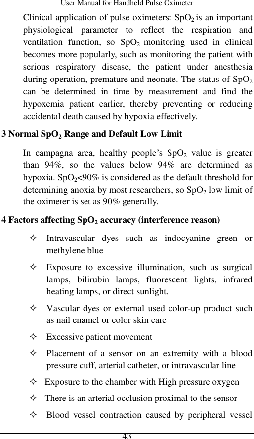 User Manual for Handheld Pulse Oximeter    43 Clinical application of pulse oximeters: SpO2 is an important physiological  parameter  to  reflect  the  respiration  and ventilation  function,  so  SpO2  monitoring  used  in  clinical becomes more popularly, such as monitoring the patient with serious  respiratory  disease,  the  patient  under  anesthesia during operation, premature and neonate. The status of SpO2 can  be  determined  in  time  by  measurement  and  find  the hypoxemia  patient  earlier,  thereby  preventing  or  reducing accidental death caused by hypoxia effectively.       3 Normal SpO2 Range and Default Low Limit In  campagna  area,  healthy  people’s  SpO2  value  is  greater than  94%,  so  the  values  below  94%  are  determined  as hypoxia. SpO2&lt;90% is considered as the default threshold for determining anoxia by most researchers, so SpO2 low limit of the oximeter is set as 90% generally. 4 Factors affecting SpO2 accuracy (interference reason)      Intravascular  dyes  such  as  indocyanine  green  or methylene blue    Exposure  to  excessive  illumination,  such  as  surgical lamps,  bilirubin  lamps,  fluorescent  lights,  infrared heating lamps, or direct sunlight.  Vascular dyes or  external used color-up product such as nail enamel or color skin care    Excessive patient movement  Placement  of  a  sensor  on  an  extremity  with  a  blood pressure cuff, arterial catheter, or intravascular line    Exposure to the chamber with High pressure oxygen    There is an arterial occlusion proximal to the sensor  Blood  vessel  contraction  caused  by  peripheral  vessel 