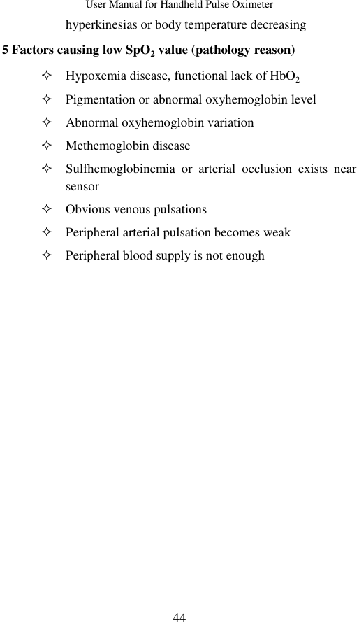 User Manual for Handheld Pulse Oximeter    44 hyperkinesias or body temperature decreasing 5 Factors causing low SpO2 value (pathology reason)    Hypoxemia disease, functional lack of HbO2  Pigmentation or abnormal oxyhemoglobin level  Abnormal oxyhemoglobin variation  Methemoglobin disease  Sulfhemoglobinemia  or  arterial  occlusion  exists  near sensor  Obvious venous pulsations  Peripheral arterial pulsation becomes weak  Peripheral blood supply is not enough 