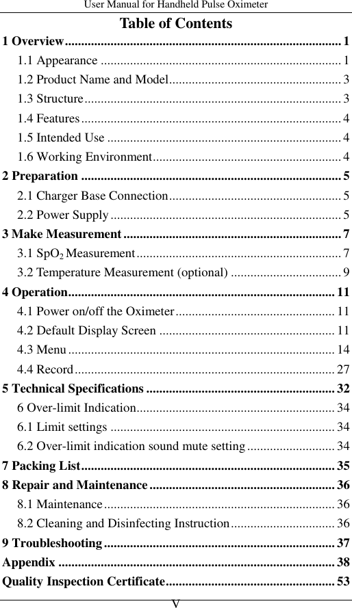 User Manual for Handheld Pulse Oximeter    V Table of Contents 1 Overview ..................................................................................... 1 1.1 Appearance .......................................................................... 1 1.2 Product Name and Model ..................................................... 3 1.3 Structure ............................................................................... 3 1.4 Features ................................................................................ 4 1.5 Intended Use ........................................................................ 4 1.6 Working Environment .......................................................... 4 2 Preparation ................................................................................ 5 2.1 Charger Base Connection ..................................................... 5 2.2 Power Supply ....................................................................... 5 3 Make Measurement ................................................................... 7 3.1 SpO2 Measurement ............................................................... 7 3.2 Temperature Measurement (optional) .................................. 9 4 Operation .................................................................................. 11 4.1 Power on/off the Oximeter ................................................. 11 4.2 Default Display Screen ...................................................... 11 4.3 Menu .................................................................................. 14 4.4 Record ................................................................................ 27 5 Technical Specifications .......................................................... 32 6 Over-limit Indication ............................................................. 34 6.1 Limit settings ..................................................................... 34 6.2 Over-limit indication sound mute setting ........................... 34 7 Packing List .............................................................................. 35 8 Repair and Maintenance ......................................................... 36 8.1 Maintenance ....................................................................... 36 8.2 Cleaning and Disinfecting Instruction ................................ 36 9 Troubleshooting ....................................................................... 37 Appendix ..................................................................................... 38 Quality Inspection Certificate .................................................... 53 