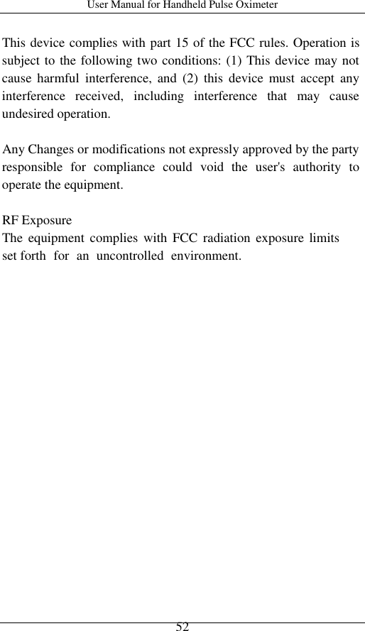 User Manual for Handheld Pulse Oximeter    52 This device complies with part 15 of the FCC rules. Operation is subject to the following two conditions: (1) This device may not cause  harmful  interference,  and  (2)  this  device  must  accept  any interference  received,  including  interference  that  may  cause undesired operation. Any Changes or modifications not expressly approved by the party responsible  for  compliance  could  void  the  user&apos;s  authority  to operate the equipment. RF Exposure The  equipment  complies  with  FCC  radiation  exposure  limits set forth  for  an  uncontrolled  environment.  