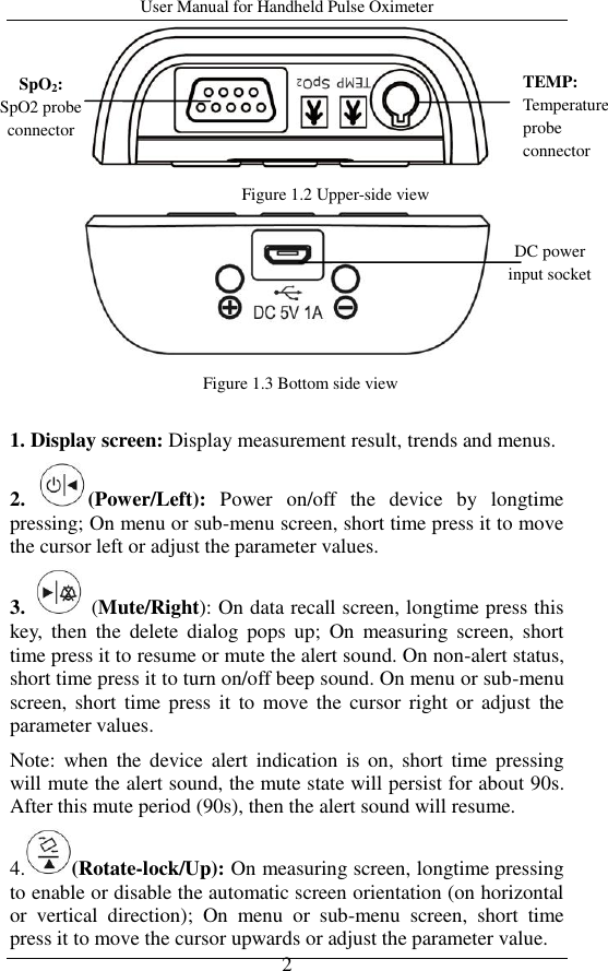 User Manual for Handheld Pulse Oximeter    2      1. Display screen: Display measurement result, trends and menus. 2.  (Power/Left):  Power  on/off  the  device  by  longtime pressing; On menu or sub-menu screen, short time press it to move the cursor left or adjust the parameter values.   3.    (Mute/Right): On data recall screen, longtime press this key,  then  the  delete  dialog  pops  up;  On  measuring  screen,  short time press it to resume or mute the alert sound. On non-alert status, short time press it to turn on/off beep sound. On menu or sub-menu screen, short  time press it to  move the cursor  right  or  adjust  the parameter values.   Note:  when  the  device  alert  indication  is  on,  short  time pressing will mute the alert sound, the mute state will persist for about 90s. After this mute period (90s), then the alert sound will resume. 4. (Rotate-lock/Up): On measuring screen, longtime pressing to enable or disable the automatic screen orientation (on horizontal or  vertical  direction);  On  menu  or  sub-menu  screen,  short  time press it to move the cursor upwards or adjust the parameter value. Figure 1.2 Upper-side view Figure 1.3 Bottom side view SpO2: SpO2 probe connector TEMP: Temperature probe connector DC power input socket 