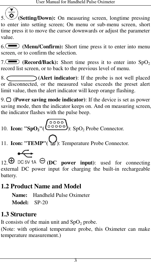 User Manual for Handheld Pulse Oximeter    3 5. (Setting/Down):  On  measuring  screen,  longtime pressing to  enter  into  setting  screen;  On  menu  or  sub-menu  screen,  short time press it to move the cursor downwards or adjust the parameter value. 6.   (Menu/Confirm): Short time press it to enter into menu screen, or to confirm the selection. 7.   (Record/Back):  Short  time  press  it  to  enter  into  SpO2 record list screen, or to back to the previous level of menu. 8.                        (Alert indicator): If the probe is not well placed or  disconnected,  or  the  measured  value  exceeds  the  preset  alert limit value, then the alert indicator will keep orange flashing. 9.   (Power saving mode indicator): If the device is set as power saving mode, then the indicator keeps on. And on measuring screen, the indicator flashes with the pulse beep.   10.  Icon: &quot;SpO2&quot;( ): SpO2 Probe Connector. 11. Icon: &quot;TEMP&quot;( ): Temperature Probe Connector. 12. (DC  power  input):  used  for  connecting external  DC  power  input  for  charging  the  built-in  rechargeable battery. 1.2 Product Name and Model Name:    Handheld Pulse Oximeter Model:  SP-20 1.3 Structure It consists of the main unit and SpO2 probe.   (Note:  with  optional  temperature  probe,  this  Oximeter can  make temperature measurement.) 