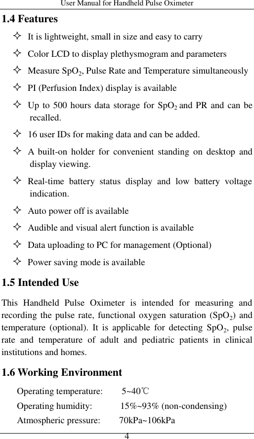 User Manual for Handheld Pulse Oximeter    4 1.4 Features    It is lightweight, small in size and easy to carry    Color LCD to display plethysmogram and parameters    Measure SpO2, Pulse Rate and Temperature simultaneously    PI (Perfusion Index) display is available      Up to 500 hours data storage for SpO2 and PR and can be recalled.    16 user IDs for making data and can be added.    A  built-on  holder  for  convenient  standing  on  desktop  and display viewing.    Real-time  battery  status  display  and  low  battery  voltage indication.      Auto power off is available          Audible and visual alert function is available    Data uploading to PC for management (Optional)    Power saving mode is available   1.5 Intended Use This  Handheld  Pulse  Oximeter  is  intended  for  measuring  and recording the pulse rate, functional oxygen saturation (SpO2) and temperature  (optional).  It  is  applicable  for  detecting  SpO2,  pulse rate  and  temperature  of  adult  and  pediatric  patients  in  clinical institutions and homes. 1.6 Working Environment Operating temperature:    5~40℃ Operating humidity:            15%~93% (non-condensing) Atmospheric pressure:        70kPa~106kPa 