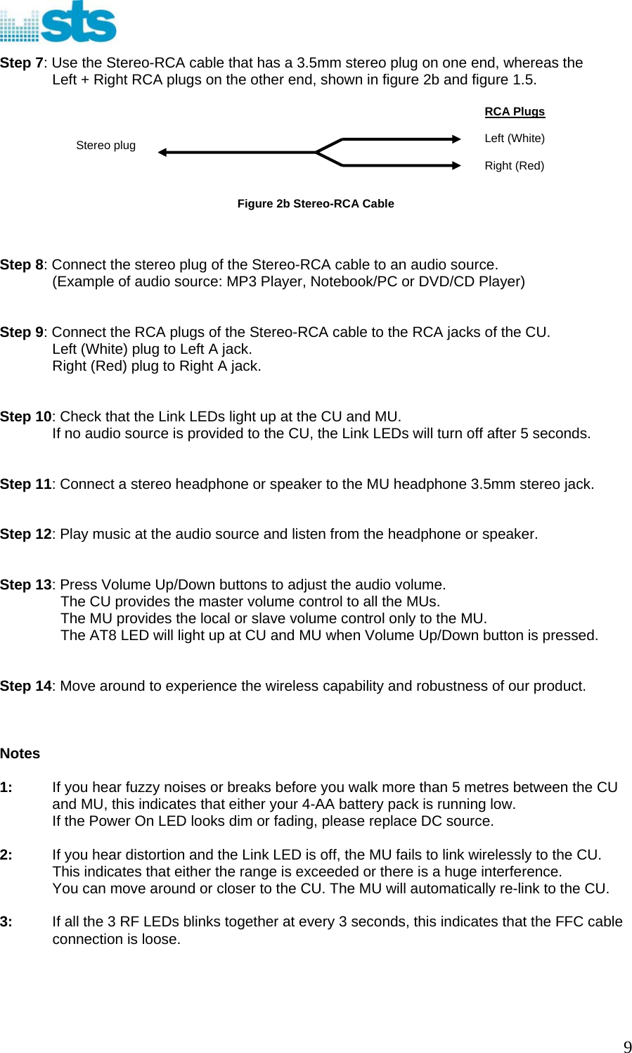  Step 7: Use the Stereo-RCA cable that has a 3.5mm stereo plug on one end, whereas the Left + Right RCA plugs on the other end, shown in figure 2b and figure 1.5.         Figure 2b Stereo-RCA Cable RCA Plugs  Left (White)  Right (Red) Stereo plug   Step 8: Connect the stereo plug of the Stereo-RCA cable to an audio source. (Example of audio source: MP3 Player, Notebook/PC or DVD/CD Player)   Step 9: Connect the RCA plugs of the Stereo-RCA cable to the RCA jacks of the CU. Left (White) plug to Left A jack.  Right (Red) plug to Right A jack.   Step 10: Check that the Link LEDs light up at the CU and MU. If no audio source is provided to the CU, the Link LEDs will turn off after 5 seconds.   Step 11: Connect a stereo headphone or speaker to the MU headphone 3.5mm stereo jack.   Step 12: Play music at the audio source and listen from the headphone or speaker.   Step 13: Press Volume Up/Down buttons to adjust the audio volume.   The CU provides the master volume control to all the MUs.   The MU provides the local or slave volume control only to the MU.   The AT8 LED will light up at CU and MU when Volume Up/Down button is pressed.   Step 14: Move around to experience the wireless capability and robustness of our product.    Notes  1:  If you hear fuzzy noises or breaks before you walk more than 5 metres between the CU and MU, this indicates that either your 4-AA battery pack is running low. If the Power On LED looks dim or fading, please replace DC source.  2:  If you hear distortion and the Link LED is off, the MU fails to link wirelessly to the CU. This indicates that either the range is exceeded or there is a huge interference. You can move around or closer to the CU. The MU will automatically re-link to the CU.  3:  If all the 3 RF LEDs blinks together at every 3 seconds, this indicates that the FFC cable connection is loose.     9