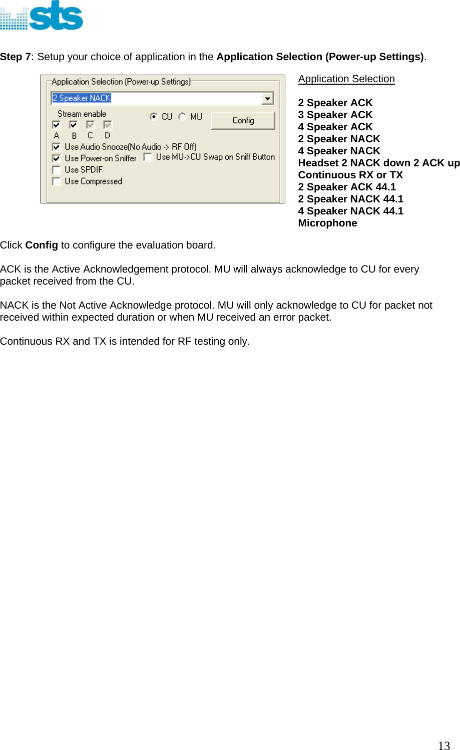   Step 7: Setup your choice of application in the Application Selection (Power-up Settings).  Application Selection  2 Speaker ACK 3 Speaker ACK  4 Speaker ACK  2 Speaker NACK  4 Speaker NACK  Headset 2 NACK down 2 ACK up Continuous RX or TX 2 Speaker ACK 44.1 2 Speaker NACK 44.1 4 Speaker NACK 44.1 Microphone                    Click Config to configure the evaluation board.  ACK is the Active Acknowledgement protocol. MU will always acknowledge to CU for every packet received from the CU.  NACK is the Not Active Acknowledge protocol. MU will only acknowledge to CU for packet not received within expected duration or when MU received an error packet.  Continuous RX and TX is intended for RF testing only.                                13