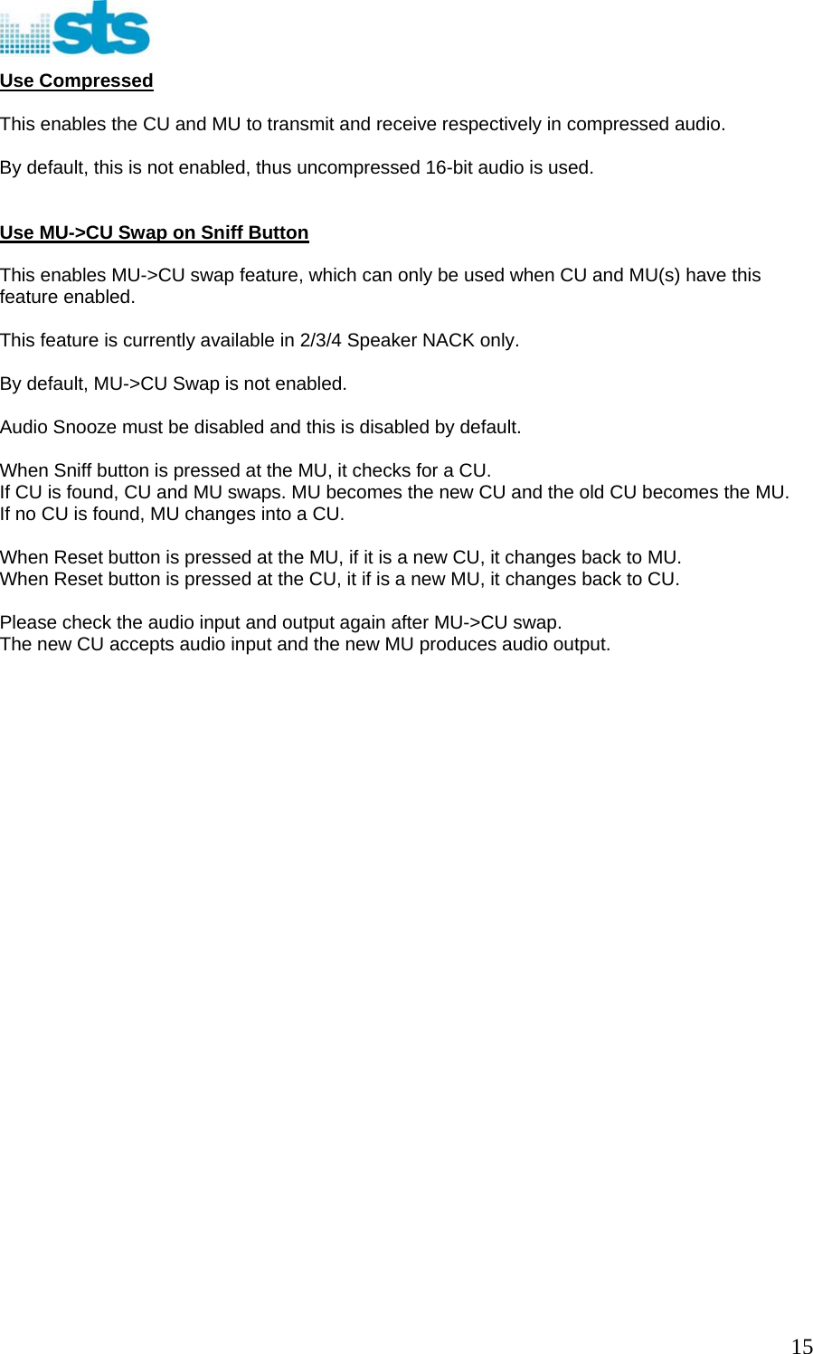  Use Compressed  This enables the CU and MU to transmit and receive respectively in compressed audio.   By default, this is not enabled, thus uncompressed 16-bit audio is used.   Use MU-&gt;CU Swap on Sniff Button  This enables MU-&gt;CU swap feature, which can only be used when CU and MU(s) have this feature enabled.  This feature is currently available in 2/3/4 Speaker NACK only.  By default, MU-&gt;CU Swap is not enabled.  Audio Snooze must be disabled and this is disabled by default.  When Sniff button is pressed at the MU, it checks for a CU.  If CU is found, CU and MU swaps. MU becomes the new CU and the old CU becomes the MU. If no CU is found, MU changes into a CU.  When Reset button is pressed at the MU, if it is a new CU, it changes back to MU. When Reset button is pressed at the CU, it if is a new MU, it changes back to CU.  Please check the audio input and output again after MU-&gt;CU swap. The new CU accepts audio input and the new MU produces audio output.                               15