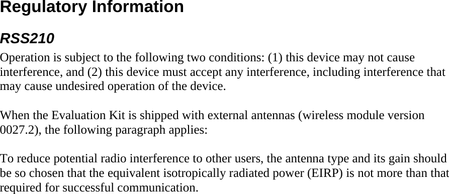 Regulatory Information RSS210 Operation is subject to the following two conditions: (1) this device may not cause interference, and (2) this device must accept any interference, including interference that may cause undesired operation of the device.  When the Evaluation Kit is shipped with external antennas (wireless module version 0027.2), the following paragraph applies:  To reduce potential radio interference to other users, the antenna type and its gain should be so chosen that the equivalent isotropically radiated power (EIRP) is not more than that required for successful communication.      