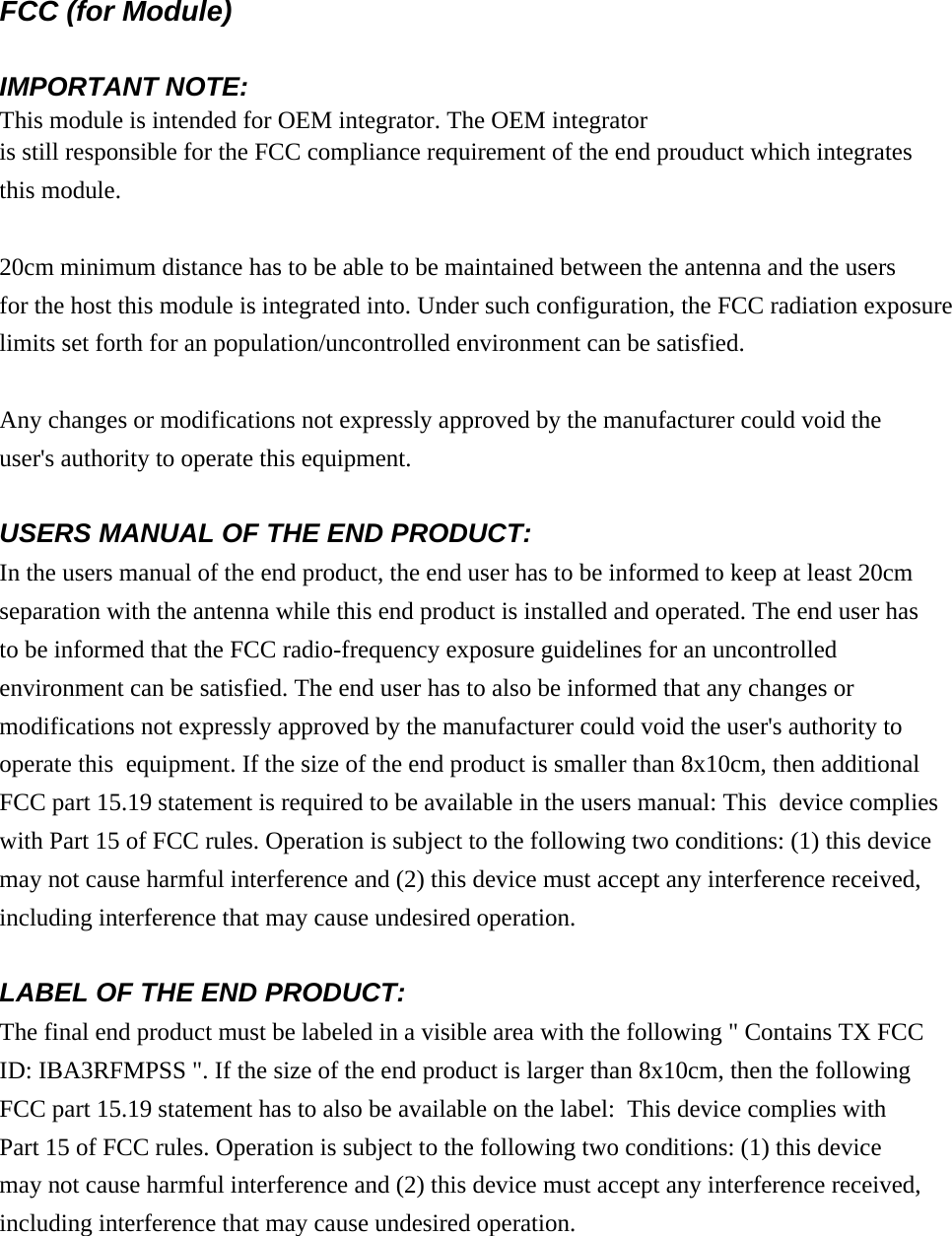FCC (for Module) IMPORTANT NOTE: This module is intended for OEM integrator. The OEM integratoris still responsible for the FCC compliance requirement of the end prouduct which integratesthis module. 20cm minimum distance has to be able to be maintained between the antenna and the users for the host this module is integrated into. Under such configuration, the FCC radiation exposurelimits set forth for an population/uncontrolled environment can be satisfied.  Any changes or modifications not expressly approved by the manufacturer could void theuser&apos;s authority to operate this equipment. USERS MANUAL OF THE END PRODUCT: In the users manual of the end product, the end user has to be informed to keep at least 20cmseparation with the antenna while this end product is installed and operated. The end user hasto be informed that the FCC radio-frequency exposure guidelines for an uncontrolledenvironment can be satisfied. The end user has to also be informed that any changes ormodifications not expressly approved by the manufacturer could void the user&apos;s authority tooperate this  equipment. If the size of the end product is smaller than 8x10cm, then additionalFCC part 15.19 statement is required to be available in the users manual: This  device complieswith Part 15 of FCC rules. Operation is subject to the following two conditions: (1) this devicemay not cause harmful interference and (2) this device must accept any interference received,including interference that may cause undesired operation. LABEL OF THE END PRODUCT:The final end product must be labeled in a visible area with the following &quot; Contains TX FCCID: IBA3RFMPSS &quot;. If the size of the end product is larger than 8x10cm, then the followingFCC part 15.19 statement has to also be available on the label:  This device complies withPart 15 of FCC rules. Operation is subject to the following two conditions: (1) this devicemay not cause harmful interference and (2) this device must accept any interference received,including interference that may cause undesired operation.      