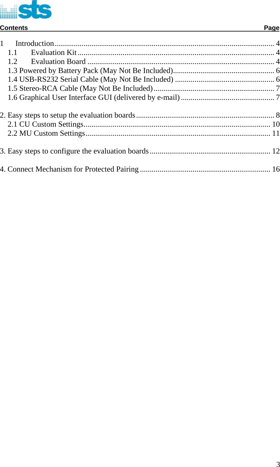  Contents              Page  1  Introduction................................................................................................................. 4 1.1  Evaluation Kit..................................................................................................... 4 1.2  Evaluation Board ................................................................................................ 4 1.3 Powered by Battery Pack (May Not Be Included).................................................... 6 1.4 USB-RS232 Serial Cable (May Not Be Included) ................................................... 6 1.5 Stereo-RCA Cable (May Not Be Included).............................................................. 7 1.6 Graphical User Interface GUI (delivered by e-mail)................................................ 7 2. Easy steps to setup the evaluation boards....................................................................... 8 2.1 CU Custom Settings................................................................................................ 10 2.2 MU Custom Settings............................................................................................... 11 3. Easy steps to configure the evaluation boards.............................................................. 12 4. Connect Mechanism for Protected Pairing................................................................... 16                                      3