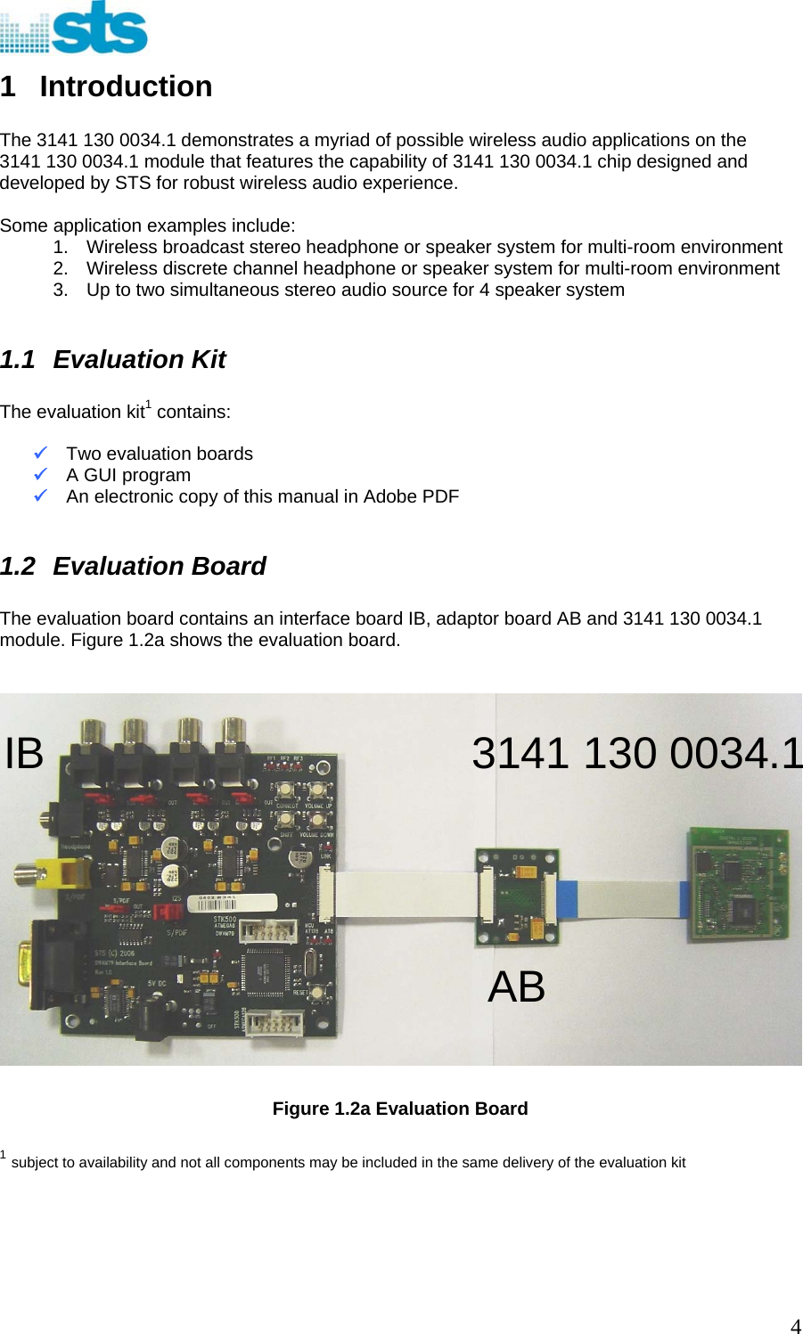  1 Introduction  The 3141 130 0034.1 demonstrates a myriad of possible wireless audio applications on the 3141 130 0034.1 module that features the capability of 3141 130 0034.1 chip designed and developed by STS for robust wireless audio experience.   Some application examples include: 1.  Wireless broadcast stereo headphone or speaker system for multi-room environment 2.  Wireless discrete channel headphone or speaker system for multi-room environment 3.  Up to two simultaneous stereo audio source for 4 speaker system  1.1 Evaluation Kit  The evaluation kit1 contains:  9 Two evaluation boards 9 A GUI program 9 An electronic copy of this manual in Adobe PDF  1.2 Evaluation Board  The evaluation board contains an interface board IB, adaptor board AB and 3141 130 0034.1 module. Figure 1.2a shows the evaluation board.    IB  3141 130 0034.1AB  Figure 1.2a Evaluation Board   1 subject to availability and not all components may be included in the same delivery of the evaluation kit       4