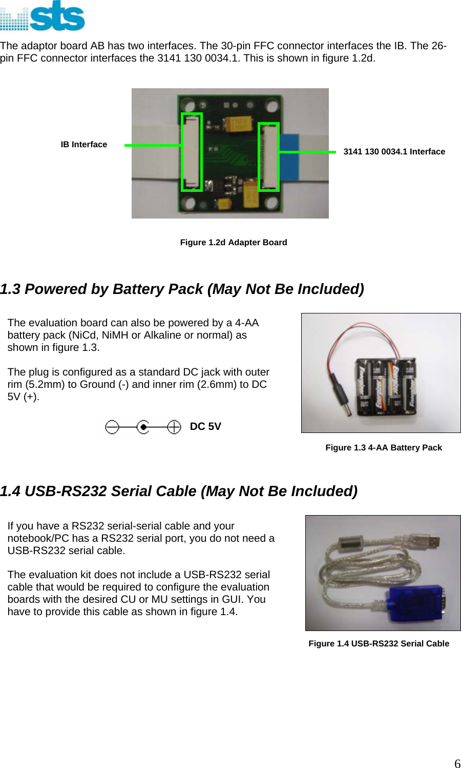  The adaptor board AB has two interfaces. The 30-pin FFC connector interfaces the IB. The 26-pin FFC connector interfaces the 3141 130 0034.1. This is shown in figure 1.2d.    3141 130 0034.1 Interface IB Interface      Figure 1.2d Adapter Board   1.3 Powered by Battery Pack (May Not Be Included)         DC 5V The evaluation board can also be powered by a 4-AA battery pack (NiCd, NiMH or Alkaline or normal) as shown in figure 1.3.  The plug is configured as a standard DC jack with outer rim (5.2mm) to Ground (-) and inner rim (2.6mm) to DC 5V (+).  Figure 1.3 4-AA Battery Pack 1.4 USB-RS232 Serial Cable (May Not Be Included)   If you have a RS232 serial-serial cable and your notebook/PC has a RS232 serial port, you do not need a USB-RS232 serial cable.  The evaluation kit does not include a USB-RS232 serial cable that would be required to configure the evaluation boards with the desired CU or MU settings in GUI. You have to provide this cable as shown in figure 1.4.    Figure 1.4 USB-RS232 Serial Cable      6