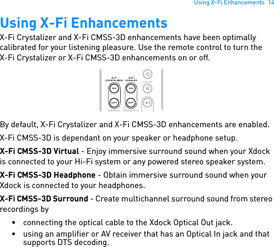 Using X-Fi Enhancements  14Using X-Fi EnhancementsX-Fi Crystalizer and X-Fi CMSS-3D enhancements have been optimally calibrated for your listening pleasure. Use the remote control to turn theX-Fi Crystalizer or X-Fi CMSS-3D enhancements on or off. By default, X-Fi Crystalizer and X-Fi CMSS-3D enhancements are enabled.X-Fi CMSS-3D is dependant on your speaker or headphone setup.X-Fi CMSS-3D Virtual - Enjoy immersive surround sound when your Xdock is connected to your Hi-Fi system or any powered stereo speaker system.X-Fi CMSS-3D Headphone - Obtain immersive surround sound when your Xdock is connected to your headphones.X-Fi CMSS-3D Surround - Create multichannel surround sound from stereo recordings by• connecting the optical cable to the Xdock Optical Out jack.• using an amplifier or AV receiver that has an Optical In jack and that supports DTS decoding.