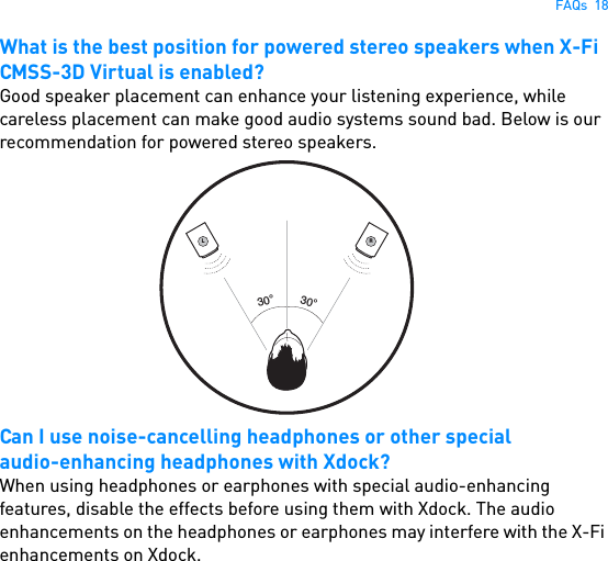 FAQs  18What is the best position for powered stereo speakers when X-Fi CMSS-3D Virtual is enabled?Good speaker placement can enhance your listening experience, while careless placement can make good audio systems sound bad. Below is our recommendation for powered stereo speakers. Can I use noise-cancelling headphones or other specialaudio-enhancing headphones with Xdock?When using headphones or earphones with special audio-enhancing features, disable the effects before using them with Xdock. The audio enhancements on the headphones or earphones may interfere with the X-Fi enhancements on Xdock.L30°30°R