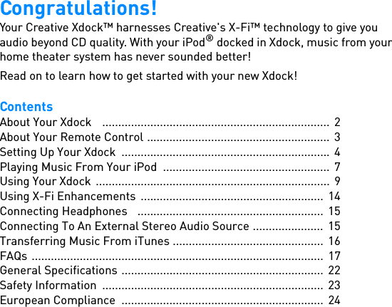 Congratulations!Your Creative Xdock™ harnesses Creative&apos;s X-Fi™ technology to give you audio beyond CD quality. With your iPod® docked in Xdock, music from your home theater system has never sounded better!Read on to learn how to get started with your new Xdock!ContentsAbout Your Xdock    ....................................................................... 2About Your Remote Control .........................................................  3Setting Up Your Xdock  .................................................................  4Playing Music From Your iPod  ....................................................  7Using Your Xdock  ......................................................................... 9Using X-Fi Enhancements  .........................................................  14Connecting Headphones   .......................................................... 15Connecting To An External Stereo Audio Source ......................  15Transferring Music From iTunes ...............................................  16FAQs ...........................................................................................  17General Specifications ............................................................... 22Safety Information  .....................................................................  23European Compliance  ...............................................................  24