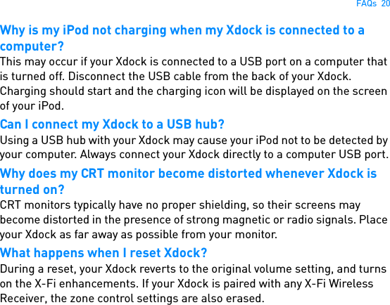 FAQs  20Why is my iPod not charging when my Xdock is connected to a computer?This may occur if your Xdock is connected to a USB port on a computer that is turned off. Disconnect the USB cable from the back of your Xdock. Charging should start and the charging icon will be displayed on the screen of your iPod.Can I connect my Xdock to a USB hub? Using a USB hub with your Xdock may cause your iPod not to be detected by your computer. Always connect your Xdock directly to a computer USB port.Why does my CRT monitor become distorted whenever Xdock is turned on?CRT monitors typically have no proper shielding, so their screens may become distorted in the presence of strong magnetic or radio signals. Place your Xdock as far away as possible from your monitor.What happens when I reset Xdock?During a reset, your Xdock reverts to the original volume setting, and turns on the X-Fi enhancements. If your Xdock is paired with any X-Fi Wireless Receiver, the zone control settings are also erased.