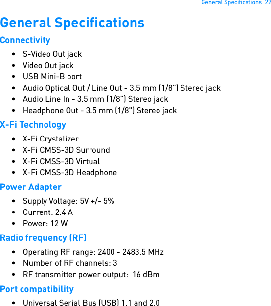 General Specifications  22General SpecificationsConnectivity• S-Video Out jack• Video Out jack•USB Mini-B port• Audio Optical Out / Line Out - 3.5 mm (1/8&quot;) Stereo jack• Audio Line In - 3.5 mm (1/8&quot;) Stereo jack• Headphone Out - 3.5 mm (1/8&quot;) Stereo jackX-Fi Technology• X-Fi Crystalizer• X-Fi CMSS-3D Surround• X-Fi CMSS-3D Virtual• X-Fi CMSS-3D HeadphonePower Adapter• Supply Voltage: 5V +/- 5%•Current: 2.4 A•Power: 12 WRadio frequency (RF)• Operating RF range: 2400 - 2483.5 MHz•Number of RF channels: 3• RF transmitter power output:  16 dBmPort compatibility• Universal Serial Bus (USB) 1.1 and 2.0