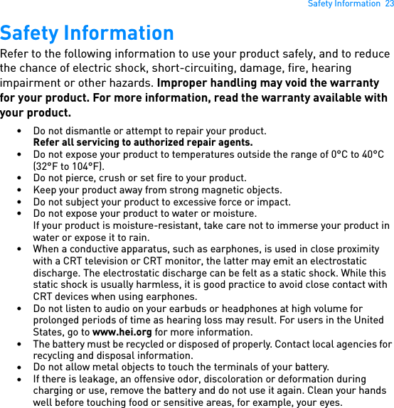 Safety Information  23Safety InformationRefer to the following information to use your product safely, and to reduce the chance of electric shock, short-circuiting, damage, fire, hearing impairment or other hazards. Improper handling may void the warranty for your product. For more information, read the warranty available with your product.• Do not dismantle or attempt to repair your product.Refer all servicing to authorized repair agents.• Do not expose your product to temperatures outside the range of 0°C to 40°C (32°F to 104°F).• Do not pierce, crush or set fire to your product.• Keep your product away from strong magnetic objects.• Do not subject your product to excessive force or impact.• Do not expose your product to water or moisture.If your product is moisture-resistant, take care not to immerse your product in water or expose it to rain.• When a conductive apparatus, such as earphones, is used in close proximity with a CRT television or CRT monitor, the latter may emit an electrostatic discharge. The electrostatic discharge can be felt as a static shock. While this static shock is usually harmless, it is good practice to avoid close contact with CRT devices when using earphones.• Do not listen to audio on your earbuds or headphones at high volume for prolonged periods of time as hearing loss may result. For users in the United States, go to www.hei.org for more information.• The battery must be recycled or disposed of properly. Contact local agencies for recycling and disposal information.•Do not allow metal objects to touch the terminals of your battery.•If there is leakage, an offensive odor, discoloration or deformation during charging or use, remove the battery and do not use it again. Clean your hands well before touching food or sensitive areas, for example, your eyes.