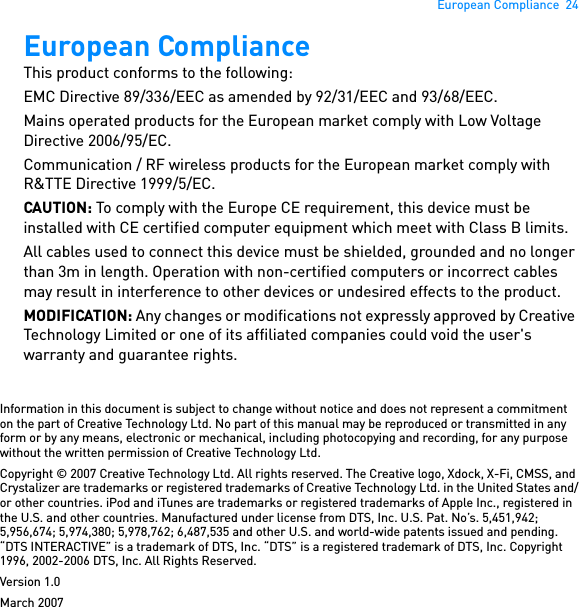 European Compliance  24European Compliance This product conforms to the following: EMC Directive 89/336/EEC as amended by 92/31/EEC and 93/68/EEC. Mains operated products for the European market comply with Low Voltage Directive 2006/95/EC.Communication / RF wireless products for the European market comply with R&amp;TTE Directive 1999/5/EC. CAUTION: To comply with the Europe CE requirement, this device must be installed with CE certified computer equipment which meet with Class B limits. All cables used to connect this device must be shielded, grounded and no longer than 3m in length. Operation with non-certified computers or incorrect cables may result in interference to other devices or undesired effects to the product. MODIFICATION: Any changes or modifications not expressly approved by Creative Technology Limited or one of its affiliated companies could void the user&apos;s warranty and guarantee rights. Information in this document is subject to change without notice and does not represent a commitment on the part of Creative Technology Ltd. No part of this manual may be reproduced or transmitted in any form or by any means, electronic or mechanical, including photocopying and recording, for any purpose without the written permission of Creative Technology Ltd.Copyright © 2007 Creative Technology Ltd. All rights reserved. The Creative logo, Xdock, X-Fi, CMSS, and Crystalizer are trademarks or registered trademarks of Creative Technology Ltd. in the United States and/or other countries. iPod and iTunes are trademarks or registered trademarks of Apple Inc., registered in the U.S. and other countries. Manufactured under license from DTS, Inc. U.S. Pat. No’s. 5,451,942; 5,956,674; 5,974,380; 5,978,762; 6,487,535 and other U.S. and world-wide patents issued and pending. “DTS INTERACTIVE” is a trademark of DTS, Inc. “DTS” is a registered trademark of DTS, Inc. Copyright 1996, 2002-2006 DTS, Inc. All Rights Reserved.Version 1.0March 2007