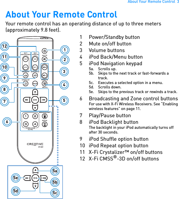 About Your Remote Control  3About Your Remote ControlYour remote control has an operating distance of up to three meters (approximately 9.8 feet). 355a5b5c5e5d6987101112 1241 Power/Standby button2 Mute on/off button3 Volume buttons4 iPod Back/Menu button5iPod Navigation keypad5a. Scrolls up.5b. Skips to the next track or fast-forwards a track.5c. Executes a selected option in a menu.5d. Scrolls down.5e. Skips to the previous track or rewinds a track.6 Broadcasting and Zone control buttonsFor use with X-Fi Wireless Receivers. See “Enabling wireless features” on page 11.7Play/Pause button8 iPod Backlight buttonThe backlight in your iPod automatically turns off after 30 seconds.9 iPod Shuffle option button10 iPod Repeat option button11 X-Fi Crystalizer™ on/off buttons12 X-Fi CMSS®-3D on/off buttons