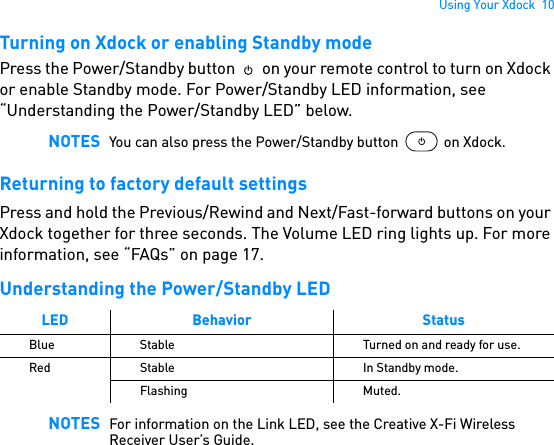 Using Your Xdock  10Turning on Xdock or enabling Standby modePress the Power/Standby button   on your remote control to turn on Xdock or enable Standby mode. For Power/Standby LED information, see “Understanding the Power/Standby LED” below. Returning to factory default settingsPress and hold the Previous/Rewind and Next/Fast-forward buttons on your Xdock together for three seconds. The Volume LED ring lights up. For more information, see “FAQs” on page 17.Understanding the Power/Standby LED  NOTES You can also press the Power/Standby button  on Xdock.LED Behavior StatusBlue Stable Turned on and ready for use.Red Stable In Standby mode.Flashing Muted.NOTES For information on the Link LED, see the Creative X-Fi Wireless Receiver User’s Guide.