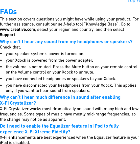 FAQs  17FAQsThis section covers questions you might have while using your product. For further assistance, consult our self-help tool &quot;Knowledge Base&quot;. Go to www.creative.com, select your region and country, and then select Support.Why can’t I hear any sound from my headphones or speakers? Check that:• your speaker system’s power is turned on.• your Xdock is powered from the power adapter.• the volume is not muted. Press the Mute button on your remote control or the Volume control on your Xdock to unmute.• you have connected headphones or speakers to your Xdock.• you have disconnected your headphones from your Xdock. This applies only if you want to hear sound from speakers.Why can’t I hear much difference in sound after enablingX-Fi Crystalizer?X-Fi Crystalizer works most dramatically on sound with many high and low frequencies. Some types of music have mostly mid-range frequencies, so the change may not be as apparent.Do I need to enable the Equalizer feature in iPod to fully experience X-Fi Xtreme Fidelity?X-Fi enhancements are best experienced when the Equalizer feature in your iPod is disabled.