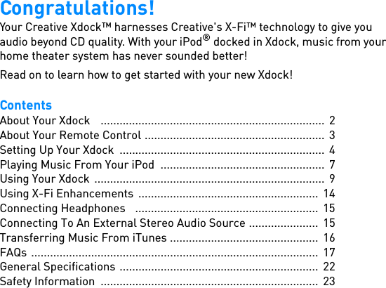 Congratulations!Your Creative Xdock™ harnesses Creative&apos;s X-Fi™ technology to give you audio beyond CD quality. With your iPod® docked in Xdock, music from your home theater system has never sounded better!Read on to learn how to get started with your new Xdock!ContentsAbout Your Xdock    .......................................................................  2About Your Remote Control .........................................................  3Setting Up Your Xdock  .................................................................  4Playing Music From Your iPod  ....................................................  7Using Your Xdock  .........................................................................  9Using X-Fi Enhancements  .........................................................  14Connecting Headphones   ..........................................................  15Connecting To An External Stereo Audio Source ......................  15Transferring Music From iTunes ...............................................  16FAQs ...........................................................................................  17General Specifications ...............................................................  22Safety Information  .....................................................................  23