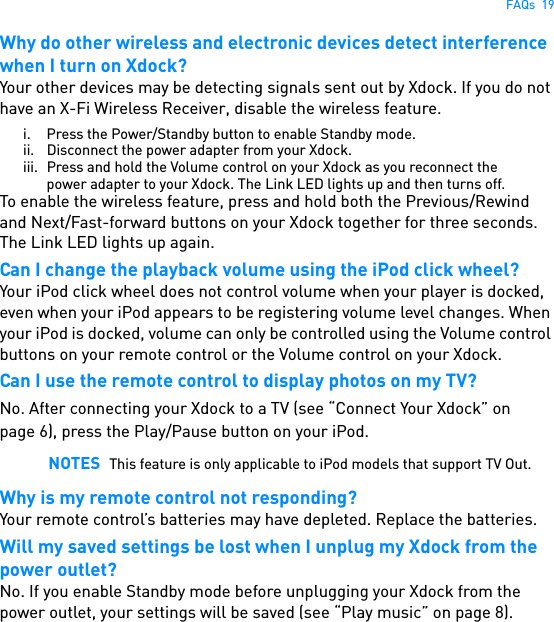 FAQs  19Why do other wireless and electronic devices detect interference when I turn on Xdock?Your other devices may be detecting signals sent out by Xdock. If you do not have an X-Fi Wireless Receiver, disable the wireless feature.i. Press the Power/Standby button to enable Standby mode.ii. Disconnect the power adapter from your Xdock.iii. Press and hold the Volume control on your Xdock as you reconnect the power adapter to your Xdock. The Link LED lights up and then turns off.To enable the wireless feature, press and hold both the Previous/Rewind and Next/Fast-forward buttons on your Xdock together for three seconds. The Link LED lights up again.Can I change the playback volume using the iPod click wheel?Your iPod click wheel does not control volume when your player is docked, even when your iPod appears to be registering volume level changes. When your iPod is docked, volume can only be controlled using the Volume control buttons on your remote control or the Volume control on your Xdock.Can I use the remote control to display photos on my TV?No. After connecting your Xdock to a TV (see “Connect Your Xdock” on page 6), press the Play/Pause button on your iPod. Why is my remote control not responding?Your remote control’s batteries may have depleted. Replace the batteries.Will my saved settings be lost when I unplug my Xdock from the power outlet?No. If you enable Standby mode before unplugging your Xdock from the power outlet, your settings will be saved (see “Play music” on page 8).NOTES This feature is only applicable to iPod models that support TV Out.